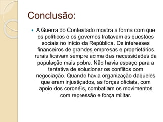 Conclusão: 
 A Guerra do Contestado mostra a forma com que 
os políticos e os governos tratavam as questões 
sociais no início da República. Os interesses 
financeiros de grandes empresas e proprietários 
rurais ficavam sempre acima das necessidades da 
população mais pobre. Não havia espaço para a 
tentativa de solucionar os conflitos com 
negociação. Quando havia organização daqueles 
que eram injustiçados, as forças oficiais, com 
apoio dos coronéis, combatiam os movimentos 
com repressão e força militar. 
 