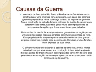 Causas da Guerra 
 A estrada de ferro entre São Paulo e Rio Grande do Sul estava sendo 
construída por uma empresa norte-americana, com apoio dos coronéis 
(grandes proprietários rurais com força política) da região e do governo. 
Para a construção da estrada de ferro, milhares de família de camponeses 
perderam suas terras. Este fato, gerou muito desemprego entre os 
camponeses da região, que ficaram sem terras para trabalhar. 
Outro motivo da revolta foi a compra de uma grande área da região por de 
um grupo de pessoas ligadas à empresa construtora da estrada de ferro. 
Esta propriedade foi adquirida para o estabelecimento de uma grande 
empresa madeireira, voltada para a exportação. Com isso, muitas famílias 
foram expulsas de suas terras. 
O clima ficou mais tenso quando a estrada de ferro ficou pronta. Muitos 
trabalhadores que atuaram em sua construção tinham sido trazidos de 
diversas partes do Brasil e ficaram desempregados com o fim da obra. Eles 
permaneceram na região sem qualquer apoio por parte da empresa norte-americana 
ou do governo. 
 