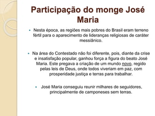 Participação do monge José 
Maria 
 Nesta época, as regiões mais pobres do Brasil eram terreno 
fértil para o aparecimento de lideranças religiosas de caráter 
messiânico. 
 Na área do Contestado não foi diferente, pois, diante da crise 
e insatisfação popular, ganhou força a figura do beato José 
Maria. Este pregava a criação de um mundo novo, regido 
pelas leis de Deus, onde todos viveriam em paz, com 
prosperidade justiça e terras para trabalhar. 
 José Maria conseguiu reunir milhares de seguidores, 
principalmente de camponeses sem terras. 
 