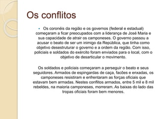 Os conflitos 
 Os coronéis da região e os governos (federal e estadual) 
começaram a ficar preocupados com a liderança de José Maria e 
sua capacidade de atrair os camponeses. O governo passou a 
acusar o beato de ser um inimigo da República, que tinha como 
objetivo desestruturar o governo e a ordem da região. Com isso, 
policiais e soldados do exército foram enviados para o local, com o 
objetivo de desarticular o movimento. 
Os soldados e policiais começaram a perseguir o beato e seus 
seguidores. Armados de espingardas de caça, facões e enxadas, os 
camponeses resistiram e enfrentaram as forças oficiais que 
estavam bem armadas. Nestes conflitos armados, entre 5 mil e 8 mil 
rebeldes, na maioria camponeses, morreram. As baixas do lado das 
tropas oficiais foram bem menores. 
 