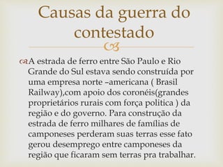 
A estrada de ferro entre São Paulo e Rio
Grande do Sul estava sendo construída por
uma empresa norte –americana ( Brasil
Railway),com apoio dos coronéis(grandes
proprietários rurais com força politica ) da
região e do governo. Para construção da
estrada de ferro milhares de famílias de
camponeses perderam suas terras esse fato
gerou desemprego entre camponeses da
região que ficaram sem terras pra trabalhar.
Causas da guerra do
contestado