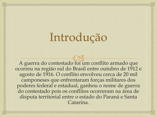 
Introdução
A guerra do contestado foi um conflito armado que
ocorreu na região sul do Brasil entre outubro de 1912 e
agosto de 1916. O conflito envolveu cerca de 20 mil
camponeses que enfrentaram forças militares dos
poderes federal e estadual, ganhou o nome de guerra
do contestado pois os conflitos ocorreram na área de
disputa territorial entre o estado do Paraná e Santa
Catarina.