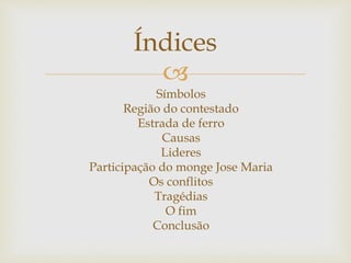 
Símbolos
Região do contestado
Estrada de ferro
Causas
Lideres
Participação do monge Jose Maria
Os conflitos
Tragédias
O fim
Conclusão
Índices