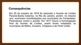 Consequências
Em 20 de outubro de 1916 foi assinado o Acordo de Limites
Paraná-Santa Catarina, no Rio de Janeiro, porém, no mesmo
ano, ocorreram manifestações nos municípios do Contestado-
Paranaense contra o acordo. Em 1917 houve a homologação
final do Acordo de Limites, assim foram instalados os
municípios de Mafra, Cruzeiro, Chapecó e de Porto União.
 