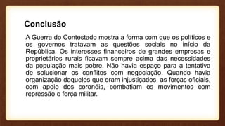 Conclusão
A Guerra do Contestado mostra a forma com que os políticos e
os governos tratavam as questões sociais no início da
República. Os interesses financeiros de grandes empresas e
proprietários rurais ficavam sempre acima das necessidades
da população mais pobre. Não havia espaço para a tentativa
de solucionar os conflitos com negociação. Quando havia
organização daqueles que eram injustiçados, as forças oficiais,
com apoio dos coronéis, combatiam os movimentos com
repressão e força militar.
 