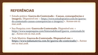 REFERÊNCIAS
• Estudo prático: Guerra do Contestado – Causas, consequências e
imagens. Disponível em: < https://www.estudopratico.com.br/guerra-
do-contestado-causas-consequencias-e-imagens/>. Acesso em 02
mai.2018.
• Sua Pesquisa.com: Guerra do Contestado. Disponível em: <
https://www.suapesquisa.com/historiadobrasil/guerra_contestado.ht
m>. Acesso em 02 mai.2018.
• Toda Matéria: Guerra do Contestado. Disponível em: <
https://www.todamateria.com.br/guerra-do-contestado/>. Acesso
em 02 mai.2018.
 