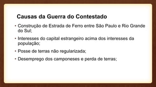Causas da Guerra do Contestado
• Construção de Estrada de Ferro entre São Paulo e Rio Grande
do Sul;
• Interesses do capital estrangeiro acima dos interesses da
população;
• Posse de terras não regularizada;
• Desemprego dos camponeses e perda de terras;
 