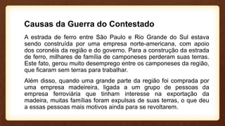 Causas da Guerra do Contestado
A estrada de ferro entre São Paulo e Rio Grande do Sul estava
sendo construída por uma empresa norte-americana, com apoio
dos coronéis da região e do governo. Para a construção da estrada
de ferro, milhares de família de camponeses perderam suas terras.
Este fato, gerou muito desemprego entre os camponeses da região,
que ficaram sem terras para trabalhar.
Além disso, quando uma grande parte da região foi comprada por
uma empresa madeireira, ligada a um grupo de pessoas da
empresa ferroviária que tinham interesse na exportação da
madeira, muitas famílias foram expulsas de suas terras, o que deu
a essas pessoas mais motivos ainda para se revoltarem.
 