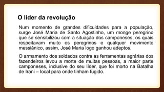 O líder da revolução
Num momento de grandes dificuldades para a população,
surge José Maria de Santo Agostinho, um monge peregrino
que se sensibilizou com a situação dos camponeses, os quais
respeitavam muito os peregrinos e qualquer movimento
messiânico, assim, José Maria logo ganhou adeptos.
O armamento dos soldados contra as ferramentas agrárias dos
fazendeiros levou a morte de muitas pessoas, a maior parte
camponeses, inclusive do seu líder, que foi morto na Batalha
de Irani – local para onde tinham fugido.
 