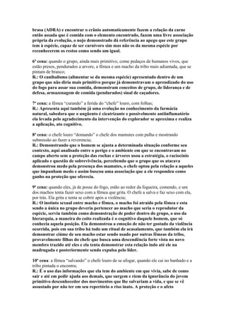 brasa (ADRA) e encontrar o crânio automaticamente fazem a relação da carne
então assada que é comida com o elemento encontrado, fazem uma livre associação
própria da evolução, o nojo demonstrado dá referência ao apego que este grupo
tem à espécie, capaz de ser carnívoro sim mas não os da mesma espécie por
reconhecerem os restos como sendo um igual.

6ª cena: quando o grupo, ainda mais primitivo, come pedaços de humanos vivos, que
estão presos, pendurados a arvore, a fêmea e um macho da tribo mais adiantada, que se
pintam de branco;
R.: O canibalismo (alimentar se da mesma espécie) apresentado dentro de um
grupo que não diria mais primitivo porque já demonstravam o aprendizado do uso
do fogo para assar sua comida, demonstram conceitos de grupo, de liderança e de
defesa, armazenagem de comida (pendurados) sinal de caçadores.

7ª cena: a fêmea “curando” a ferida do “chefe” louro, com folhas;
R.: Apresenta aqui também já uma evolução no conhecimento da farmácia
natural, sabedora que o ungüento é cicatrizante e possivelmente antiinflamatório
ela levada pelo agradecimento da intervenção do explorador se aproxima e realiza
a aplicação, ato cognitivo.

8ª cena: o chefe louro “domando” o chefe dos mamutes com palha e mostrando
submissão ao fazer a reverencia;
R.: Demonstrando que o homem se ajusta a determinada situação conforme seu
contexto, aqui analisado entre o perigo e o ambiente em que se encontravam no
campo aberto sem a proteção das rochas e árvores usou a estratégia, o raciocínio
aplicado e questão de sobrevivência, percebendo que o grupo que os atacava
demonstrou medo pela presença dos mamutes, o chefe optou pela relação a aqueles
que impunham medo e assim buscou uma associação que a ele respondeu como
ganho na proteção que oferecia.

9ª cena: quando eles, já de posse do fogo, estão ao redor da fogueira, comendo, e um
dos machos tenta fazer sexo com a fêmea que grita. O chefe a salva e faz sexo com ela,
por trás. Ela grita e tenta se cobrir após a violência;
R.: O instinto sexual entre macho e fêmea, o macho foi atraído pela fêmea e esta
sendo a única no grupo deveria pertencer ao macho que seria o reprodutor da
espécie, serviu também como demonstração de poder dentro do grupo, o uso da
hierarquia, a maneira do coito realizada é o cognitivo daquele homem, que só
conhecia aquela posição. Ela demonstrou a emoção de não ter gostado da violência
ocorrida, pois em sua tribo há todo um ritual de acasalamento, que também ela irá
demonstrar ciúme de seu macho estar sendo usado por outras fêmeas da tribo,
provavelmente filhas do chefe que busca uma descendência forte vista no novo
membro trazido até eles e ela tenta demonstrar esta relação indo até ele na
madrugada e posteriormente sendo expulsa pelo líder.

10ª cena: a fêmea “salvando” o chefe louro de se afogar, quando ele cai no banhado e a
tribo pintada o encontra;
R.: É o uso das informações que ela tem do ambiente em que vivia, sabe de como
sair e até em pedir ajuda aos demais, que surgem e riem da ignorância do jovem
primitivo desconhecedor dos movimentos que lhe salvariam a vida, e que se vê
assustado por não ter em seu repertório o riso inato. A proteção e o afeto
 