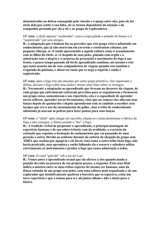 demonstrados na defesa conseguida pelo vinculo e o apego entre eles, pois ele foi
atrás dela por sentir a sua falta, ele se tornou dependente da atenção e da
companhia prestada por ela a ele e ao grupo de exploradores.

11ª cena: o chefe aparece “aculturado”, com o corpo pelado e pintado de branco e é
“seqüestrado” por seus amigos,
R.: a adaptação que o homem faz ao perceber que este grupo estava adiantado em
conhecimento, que já não moravam em cavernas e construíam cabanas, um
pequeno vilarejo, se vê sendo apresentado a aquela cultura como o acasalamento
com as filhas do chefe, se vê despido de suas peles, pintado com argila e a
admiração com a alegria e a surpresa de presencial o nascimento do fogo à sua
frente, o pouco tempo passado ali foi de aprendizado contínuo, até mesmo o riso
que tanto assusta um de seus companheiros de viagem quando este também é
resgatado do pântano, e absorveu tanto que se nega a seguí-lo e então é
seqüestrado.

12ª cena: após a fuga eles são atacados por outro grupo primitivo, eles organizam a
defesa, deixam o fogo sobre uma pedra e atiram setas finas sobre os inimigos;
R.: Novamente a adaptação ao aprendizado que tiveram no decorrer da viagem, de
cada grupo que enfrentaram retiraram proveitos para se organizarem e formarem
um grupo coeso, aumentaram o seu repertório, esta é a capacidade de aprender
novos reflexos, aprender novas ferramentas, visto que no começo eles afiavam suas
lanças depois de queima-los e depois aprenderam com os canibais a escolher seus
tacapes que era o uso do enraizamento do galho , mas a tribo de conhecimento
adiantada já usavam as pedras para fazer pontas para suas lanças.

13ª cena: o “chefe” após chegar em sua tribo, chama-os e tenta demonstrar o fabrico do
fogo e não consegue, a fêmea assume e “faz” o fogo.
R.: A tradição verbal de perpetuar o aprendizado, a principal montagem do
repertório humano e de sua sobrevivência vem da oralidade, o exercício da
contação que exprime a formação de ensinamentos que vai passando de uma
geração a outra. Devido ao acidente durante da euforia da chegada do grupo com
ADRA que acabou por apagá-la e ele havia visto como a outra tribo fazia fogo, não
havia praticado, mas aprendera e então falhando ela o socorre e sabedora utiliza
corretamente os instrumentos e produz o fogo que causa admiração a todos.

14ª cena: O casal “grávido” sob a luz do Luar.
R.: Vimos antes o aprendizado sexual que ela oferece a eles quando muda a
posição do coito na procura de seu próprio prazer, o orgasmo. Esta cena final
indica a mistura entre as duas tribos espécies do mesmo ser humano, uma da
fêmea oriunda de um grupo sem pelos, com uma cultura mais organizada e ele um
explorador que instintivamente quebrou a barreira que os separava, criou um
novo repertório e que a tomou para si e ali juntos olham e dão o início para o
futuro.
 