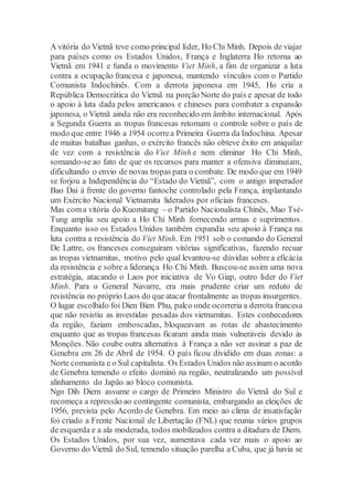 A vitória do Vietnã teve como principal líder, Ho Chi Minh. Depois de viajar
para países como os Estados Unidos, França e Inglaterra Ho retorna ao
Vietnã em 1941 e funda o movimento Viet Minh, a fim de organizar a luta
contra a ocupação francesa e japonesa, mantendo vínculos com o Partido
Comunista Indochinês. Com a derrota japonesa em 1945, Ho cria a
República Democrática do Vietnã na porção Norte do país e apesar de todo
o apoio à luta dada pelos americanos e chineses para combater a expansão
japonesa, o Vietnã ainda não era reconhecido em âmbito internacional. Após
a Segunda Guerra as tropas francesas retomam o controle sobre o país de
modo que entre 1946 a 1954 ocorrea Primeira Guerra da Indochina. Apesar
de muitas batalhas ganhas, o exército francês não obteve êxito em aniquilar
de vez com a resistência do Viet Minh e nem eliminar Ho Chi Minh,
somando-se ao fato de que os recursos para manter a ofensiva diminuíam,
dificultando o envio de novas tropas para o combate. De modo que em 1949
se forjou a Independência do “Estado do Vietnã”, com o antigo imperador
Bao Dai à frente do governo fantoche controlado pela França, implantando
um Exército Nacional Vietnamita liderados por oficiais franceses.
Mas coma vitória do Kuomitang – o Partido Nacionalista Chinês, Mao Tsé-
Tung amplia seu apoio a Ho Chi Minh fornecendo armas e suprimentos.
Enquanto isso os Estados Unidos também expandia seu apoio à França na
luta contra a resistência do Viet Minh. Em 1951 sob o comando do General
De Lattre, os franceses conseguiram vitórias significativas, fazendo recuar
as tropas vietnamitas, motivo pelo qual levantou-se dúvidas sobrea eficácia
da resistência e sobre a liderança Ho Chi Minh. Buscou-se assim uma nova
estratégia, atacando o Laos por iniciativa de Vo Giap, outro líder do Viet
Minh. Para o General Navarre, era mais prudente criar um reduto de
resistência no próprio Laos do que atacar frontalmente as tropas insurgentes.
O lugar escolhido foi Dien Bien Phu, palco onde ocorreria a derrota francesa
que não resistiu as investidas pesadas dos vietnamitas. Estes conhecedores
da região, faziam emboscadas, bloqueavam as rotas de abastecimento
enquanto que as tropas francesas ficaram ainda mais vulneráveis devido às
Monções. Não coube outra alternativa à França a não ser assinar a paz de
Genebra em 26 de Abril de 1954. O país ficou dividido em duas zonas: a
Norte comunista e o Sul capitalista. Os Estados Unidos não assinam o acordo
de Genebra temendo o efeito dominó na região, neutralizando um possível
alinhamento do Japão ao bloco comunista.
Ngo Dih Diem assume o cargo de Primeiro Ministro do Vietnã do Sul e
recomeça a repressão ao contingente comunista, embargando as eleições de
1956, prevista pelo Acordo de Genebra. Em meio ao clima de insatisfação
foi criado a Frente Nacional de Libertação (FNL) que reunia vários grupos
de esquerda e a ala moderada, todos mobilizados contra a ditadura de Diem.
Os Estados Unidos, por sua vez, aumentava cada vez mais o apoio ao
Governo do Vietnã do Sul, temendo situação parelha a Cuba, que já havia se
 