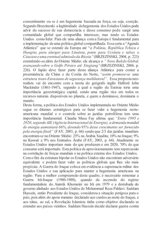 consentimento ou se é um hegemonia baseada na força, ou seja, coerção.
Segundo Brzezinsnki a legitimidade dahegemonia dos Estados Unidos pode
advir do sucesso de sua democracia e desse consenso pode surgir uma
comunidade global que compartilha interesses, mas tendo os Estados
Unidos como líder. Para ele uma aliança com a Europa é fundamental para
a implementação deuma política global compartilhada. Essaseria a “Agenda
Atlântica” que se estende da Europa até “a Polônia, República Tcheca e
Hungria, para alargar para Lituânia, ponte para Ucrânia e talvez o
Cáucasoeuma eventual admissãoda Rússia”(BRZEZINSKI, 2004, p. 223)
estendendo-se além do Oriente Médio: ela alcança o ” Novo Balcãs Global,
avançando sobre o Golfo Pérsico até Xingiang” (BRZEZINSKI, 2004, p.
226). O Japão deve fazer parte desta aliança Atlântica para conter a
proeminência da China e da Coréia do Norte, “assim promove-se uma
estrutura trans-Eurasiana de segurança multilateral”. Essa proposta neo-
realista vai de encontro com a teoria do geógrafo inglês Halford John
Mackinder (1861-1947), segundo a qual a região da Eurásia teria uma
importância geoestratégica capital, sendo uma região rica em todos os
recursos naturais disponíveis no planeta, e quem a dominasse, dominaria o
mundo.
Desta forma, a política dos Estados Unidos implementada no Oriente Médio
segue os ditames estratégicos para se fazer valer a hegemonia norte-
americana mundial e o controle sobre as jazidas petrolíferas tem uma
importância fundamental. Claudia Musa Fay afirma que: “Entre 1995 e
2020, segundoAIE (Agência Internacional de Energia), a demandamundial
de energia aumentará 66%, devendo 95% desse crescimento ser fornecido
pela energia fóssil” (FAY, 2003, p. 66) sendo que 2/3 das jazidas mundiais
encontram-se no Oriente Médio: 25% na Árabia Saudita; 10% no Iraque; 9%
no Kuwait e 9% nos Emirados Árabe (FAY, 2003, p. 64). Atualmente os
Estados Unidos importam mais do que produzem e em 2020, 70% do que
consumo será importado. Esta política de aprovisionamento tem repercussão
na correlação de forças mundiais e na política externa dos Estados Unidos.
Com o fim da estrutura bipolar os Estados Unidos não encontram adversário
equivalente e podem fazer valer as políticas globais que lhes são mais
propícias. A Guerra do Iraque coloca em evidência a supremacia militar dos
Estados Unidos e sua aplicação para manter a hegemonia americana na
região. Para a melhor compreensão deste quadro, é necessário remontar a
Guerra Irã-Iraque (1980-1988), quando da ascensão do regime
fundamentalista do Aiatolá Khomeini no Irã em 1979 e a derrubada do
governo alinhado aos Estados Unidos de Mohammad Reza Pahlavi. Saddam
Hussein, então Presidente do Iraque, considerou a situação perigosa para o
país, pois além do apoio iraniano declarado aos curdos ao norte do Iraque, e
aos xiitas, ao sul, a Revolução Islamista tinha como objetivo declarado se
estender aos países vizinhos. Saddam Hussein decide declarar guerra contra
 