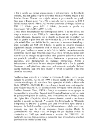 o Irã e devido ao caráter expansionista e anti-americano da Revolução
Iraniana, Saddam ganha o apoio de outros países do Oriente Médio e dos
Estados Unidos. Mesmo com a ajuda externa, a guerra resulta em grande
ônus para o Iraque, pois: “em 1982 o custo da guerra passava de US$ 1
bilhão ao mês e entre 1980 e 83 as reservas exteriores do Iraque caíram de
US$ 35 bilhões para US$ 3 bilhões, forçando a queda das
importações” (COMBAT, 2007, p. 124).
Com o apoio dos americano e de outros países árabes, o Irã não resistiu aos
ataques iraquianos e em 1988 pede cessar-fogo e no ano seguinte morre
Aiatolá Khomeini. Enquanto isso a situação do Iraque não era melhor. Ao
final da guerra, o país tinha um saldo devedor de US$ 80 bilhões com os
países do Golfo e com Arábia Saudita; os custos de reconstrução do Iraque
eram estimados em US$ 230 bilhões; os gastos do governo iraquiano
superavam a receita corrente em US$ 13 bilhões ao ano. A guerra contra o
Irã foi, para Saddam, em nome de todo Oriente Médio, mas o ônus recaiu
somente ao Iraque. Seus principais credores, como o Kuwait, não perdoaram
suas dívidas e a situação se agrava ainda mais quando o país decide elevar a
sua produção petrolífera, o que afetava diretamente o preço dos barris
iraquianos, que despencavam no mercado internacional. Como a
independência do Kuwait foi uma situação forjada após o fim do período
Otomano, e sua legitimidade não estava profundamente arraigada, Saddam
decide finalmente que seria justo invadir o Kuwait solucionar todas estas
questões pendentes.
Saddam estava disposto a recuperar a economia do país e reaver o que
perdera no conflito. Assim, em 1990 o Iraque decide invadir o Kuwait,
convencidos de que não sofreriam forte oposição, iniciando a Guerra do
Golfo (02/08/90 – 28/02/91). Receosos deque o Kuwait seria um trampolim
para ocuparoutros países, foi arquitetada uma forçapara coibir a invasão de
Saddam. Somente China, URSS e França se opuseram em se agregar as
tropas militares no conflito. Tendo à frente Estados Unidos e Inglaterra, mais
16 países participaram da coalizão, junto com outros países árabes, dentre
eles, Egito, Síria e Paquistão, além do pronunciamento contrário dos líderes
aiatolás a invasão do Kuwait. A coalizão foi denominada de “Operação
Tempestade no Deserto” e contava com uma força bélica bem superior a
iraquiana. Ao final do conflito, cercade200 soldados dacoalizão pereceram,
enquanto que mais de 60 mil iraquianos foram mortos. Diante da
contraofensiva não restou saída ao Iraque do que declarar aceitas as
resoluções da ONU que condenavam a invasão. Em 28/02/1991 foi
declarado o cessar-fogo, deixando o país ainda mais arrasado do que estava
em virtude do conflito contra o Irã.
 