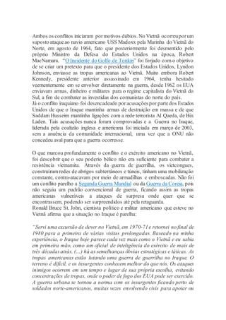 Ambos os conflitos iniciaram pormotivos dúbios. No Vietnã ocorreuporum
suposto ataqueao navio americano USS Madoxx pela Marinha do Vietnã do
Norte, em agosto de 1964, fato que posteriormente foi desmentido pelo
próprio Ministro da Defesa do Estados Unidos na época, Robert
MacNamara. “O Incidente do Golfo de Tonkin” foi forjado com o objetivo
de se criar um pretexto para que o presidente dos Estados Unidos, Lyndon
Johnson, enviasse as tropas americanas ao Vietnã. Muito embora Robert
Kennedy, presidente anterior assassinado em 1964, tenha hesitado
veementemente em se envolver diretamente na guerra, desde 1962 os EUA
enviavam armas, dinheiro e militares para o regime capitalista do Vietnã do
Sul, a fim de combater as investidas dos comunistas do norte do país.
Já o conflito iraquiano foi desencadeado poracusaçõespor partedos Estados
Unidos de que o Iraque mantinha armas de destruição em massa e de que
Saddam Husseim mantinha ligações com a rede terrorista Al Qaeda, de Bin
Laden. Tais acusações nunca foram comprovadas e a Guerra no Iraque,
liderada pela coalizão inglesa e americana foi iniciada em março de 2003,
sem a anuência da comunidade internacional, uma vez que a ONU não
concedeu aval para que a guerra ocorresse.
O que marcou profundamente o conflito e o exército americano no Vietnã,
foi descobrir que o seu poderio bélico não era suficiente para combater a
resistência vietnamita. Através da guerra de guerrilha, os vietcongues,
construíram redes de abrigos subterrâneos e túneis, tinham uma mobilização
constante, contra-atacavam por meio de armadilhas e emboscadas. Não foi
um conflito parelho a Segunda Guerra Mundial ou da Guerra da Coreia, pois
não seguiu um padrão convencional de guerra, ficando assim as tropas
americanas vulneráveis a ataques de surpresa onde quer que se
encontrassem, podendo ser surpreendidos até pela retaguarda.
Ronald Bruce St. John, cientista político e militar americano que esteve no
Vietnã afirma que a situação no Iraque é parelha:
“Servi uma excursão de dever no Vietnã, em 1970-71e retornei no final de
1980 para a primeira de várias visitas prolongadas. Baseado na minha
experiência, o Iraque hoje parece cada vez mais como o Vietnã e eu sabia
em primeira mão, como um oficial de inteligência do exército de mais de
três décadasatrás. (…) há as semelhanças óbvias estratégicas e táticas. As
tropas americanas estão lutando uma guerra de guerrilha no Iraque. O
terreno é difícil, e os insurgentes conhecem melhor do que nós. Os ataques
inimigos ocorrem em um tempo e lugar de sua própria escolha, evitando
concentrações de tropas, onde o poder de fogo dos EUA pode ser exercido.
A guerra urbana se tornou a norma com os insurgentes ficando perto de
soldados norte-americanos, muitas vezes envolvendo civis para apoiar ou
 