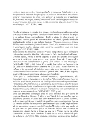 proteger suas operações. Como resultado, o campo de batalha incerto do
Iraque coloca enormes desafios para os soldados americanos, procurando
separar combatentes de civis, sem alienar a maioria dos iraquianos.
Enfrentamos no Iraque, como fizemos no Vietnã, um inimigo que se recusa
a jogar segundo as nossas regras e está claramente disposto a morrer por
suas crenças.” (ST. JOHN, 2004)
St John aponta que o exército tem poucos conhecedoras em idiomas árabes
e os especialistas do governo com bom conhecimento da história do Iraque
e da cultura foram marginalizados desde o início do planejamento no
Pentágono sobre a guerra. O mesmo ocorreu no Vietnã, quando não havia
conhecimento sobre a sua cultura budista: “Homens-bomba no Oriente
Médio, como auto-imolações budistasnoVietnã, são incompreensíveis para
o americano médio, situada num subúrbio confortável com um bom
emprego.” (ST. JOHN, 2004)
Essa foi uma das principais lições do Vietnã: a importância de se conhecer a
cultura do adversário. O militar reformado do Exército dos Estados Unidos,
General Scales, rebate a teoria segundo a qual um aparato tecnológico
superior é suficiente para vencer uma guerra. Para ele é essencial a
“habilidade em compreender o povo, sua cultura e sua motivação”
(MAcFATE, 2005, p. 44). Arthur Cebrowski, funcionário do Departamento
de Defesa dos Estados Unidos afirmou em 2004 que: “o conhecimento da
cultura e da sociedade do inimigo talvez seja mais importante do que o
conhecimento da sua ordem debatalha”(MAcFATE, 2005, p. 44). Segundo
a antropóloga norte-americana Montgomery MacFate:
“Por que o conhecimento cultural tornou-se, repentinamente, tão
importante para o Departamento de Defesa? O principal motivo é que os
métodos tradicionais provaram ser inadequadostanto no Iraque quantono
Afeganistão. O adestramento, a tecnologia e a doutrina dos EstadosUnidos
não são desenvolvidos atualmentepara operações de contra-insurreição de
baixa intensidade, onde civis misturam-se livremente com combatentes em
terrenos urbanos complexos” (MAcFATE, 2005, p. 44).
Uma das principais diferenças entre os dois conflitos fica por conta do
contexto histórico diverso. A Guerra do Vietnã foi um conflito que se
encontrava em meio a Guerra Fria entre Estados Unidos e União Soviética,
a despeito da política de coexistência pacífica entre os dois países. Apesar
do conluio ter sido desmascarado, principalmente pela URSS tergiversar em
vários momentos, como no caso da Crise dos Mísseis, existia uma tensão no
ar, por conta da pressão dos países do Terceiro Mundo em se alinhar ao
comunismo. Assim, havia o temor de que se o Vietnã caísse em mãos
comunistas, poderia haver um efeito dominó e toda a Ásia tornar-se-ia polo
de influência da URSS. Não obstante, indústrias armamentistas também
 