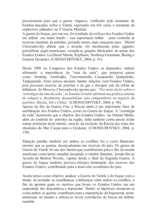 pressionaram para que a guerra vingasse, verificado pelo montante de
bombas lançadas sobre o Vietnã, superando em três vezes o montante de
explosivos utilizados na 2ª Guerra Mundial.
A guerra do Iraque, porsua vez, foiresultado do esforço dos EstadosUnidos
em utilizar seu maior trunfo – sua supremacia militar – para controlar as
reservas mundiais de petróleo, porpelo menos mais cinquenta anos. Michel
Chossudovsky afirma que a invasão foi encabeçada pelas gigantes
petrolíferas anglo-americanas somada as grandes fabricantes de armas dos
Estados Unidos: Lockheed Martin, Raytheon, Northrop Grumman, Boeing e
General Dynamics (CHOSSUDOVSKY, 2004, p. 91).
Desde 1998 no Congresso dos Estados Unidos os deputados vinham
afirmando a importância da “rota da seda”, que perpassa países
como Armênia, Azerbaijão, Turcomenistão, Casaquistão, Quirquistão,
Tadjequistão. Estes países anseiam manter relações com Estados Unidos,
pois possuem reservas de petróleo e de gás e desejam sair da órbita de
influência de Moscou. Chossudovskyaponta que: “Por meio da lei sobre a
‘estratégia da rota da seda’, os EstadosUnidosafirmam sua política externa
de solapar e, finalmente, desestabilizar seus competidores no negócio do
petróleo: Rússia, Irã e China.”(CHOSSUDOVSKY, 2004, p. 96).
Apesar do fim da Guerra Fria, a Rússia ainda é um importante fator de
mobilização dos Estados Unidos, como na Guerra do Iraque. A “estratégia
da seda” demonstra que o objetivo dos Estados Unidos no Oriente Médio,
além do controle do petróleo da região, tinha também como anseio isolar
outras potências deste intento, através da exclusão da Rússia das rotas dos
oleodutos do Mar Cáspio para o Ocidente (CHOSSUDOVSKY, 2004, p.
110).
Situação parelha também em ambos os conflitos foi o custo financeiro
enorme que as guerras desencadearam nas reservas do país. Os gastos da
Guerra do Vietnã foi um dos fatores que contribuíram para o fim da moeda
americana como lastro mundial ensejando o câmbio flutuante, pondo fim ao
Acordo de Bretton Woods, vigente desde o final da Segunda Guerra. A
guerra do Iraque também provoca drástica diminuição das reservas dos
Estados Unidos, contribuindo para a atual crise econômica do país.
Assim temos como objetivo analisar a Guerra do Vietnã e do Iraque com o
intuito de assinalar as semelhanças e diferenças entre ambos os conflitos, a
fim de apontar quais os motivos que levam os Estados Unidos em um
empreitada tão dispendiosa e impopular. Dentre as hipóteses destacam-se
como ambas as guerras contribuem para a manutenção da hegemonia norte-
americana no mundo e esboça as novas correlações de forças em âmbito
mundial.
 