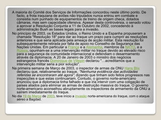 A maioria do Comité dos Serviços de Informações concordou neste último ponto. De facto, a frota iraquiana de aviões não tripulados nunca entrou em combate e consistia num punhado de equipamentos de treino de origem checa, dotados câmaras, mas sem capacidade ofensiva. Apesar desta controvérsia, o senado votou a aprovar a Resolução Conjunta a 11 de Outubro de 2002, concedendo à administração Bush as bases legais para a invasão.No princípio de 2003, os Estados Unidos, o Reino Unido e a Espanha propuseram a chamada "Resolução 18" para dar ao Iraque um prazo para cumprir as resoluções anteriores e que seria aplicada pela ameaça de acção militar. Esta resolução foi subsequentemente retirada por falta de apoio no Conselho de Segurança das Nações Unidas. Em particular a França e a Alemanha, membros da NATO, e a Rússia, opunham-se a uma intervenção militar no Iraque devido ao elevado risco para a segurança da comunidade internacional e defendiam o desarmamento através da diplomacia. A 20 de Janeiro de 2003 o ministro dos negócios estrangeiros francês Dominique de Villepin declarou "…acreditamos que a intervenção militar seria a pior solução".Na primeira semana de Março de 2003, o inspector de armas da ONU Hans Blix declarou que, relativamente ao Iraque, "Nenhuma evidência das actividades referidas se encontraram até agora", dizendo que tinham sido feitos progressos nas inspecções e que estas continuariam. Contudo, o governo norte-americano anunciou que a diplomacia tinha falhado e que iria intervir com uma coligação de países aliados para eliminar as armas de destruição massiva do Iraque. O governo norte-americano aconselhou abruptamente os inspectores de armamento da ONU a saírem imediatamente do Iraque. No dia 19 de Março de 2003, teve início a invasão norte-americana do Iraque, com o ataque aéreo a Bagdad.