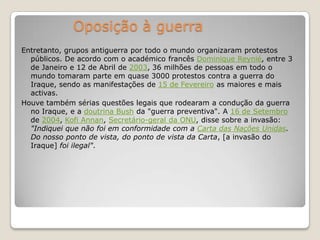 Oposição à guerraEntretanto, grupos antiguerra por todo o mundo organizaram protestos públicos. De acordo com o académico francês Dominique Reynié, entre 3 de Janeiro e 12 de Abril de 2003, 36 milhões de pessoas em todo o mundo tomaram parte em quase 3000 protestos contra a guerra do Iraque, sendo as manifestações de 15 de Fevereiro as maiores e mais activas. Houve também sérias questões legais que rodearam a condução da guerra no Iraque, e a doutrina Bush da "guerra preventiva". A 16 de Setembro de 2004, Kofi Annan, Secretário-geral da ONU, disse sobre a invasão: "Indiquei que não foi em conformidade com a Carta das Nações Unidas. Do nosso ponto de vista, do ponto de vista da Carta, [a invasão do Iraque] foi ilegal".