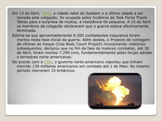 Em 13 de Abril, Tikrit, a cidade natal de Saddam e a última cidade a ser tomada pela coligação, foi ocupada pelos fuzileiros da Task Force Tripoli. Talvez para a surpresa de muitos, a resistência foi pequena. A 15 de Abril os membros da coligação declararam que a guerra estava efectivamente terminada.Estima-se que aproximadamente 9.200 combatentes iraquianos foram mortos nesta fase inicial da guerra. Além destes, o Projecto de contagem de vítimas do Iraque (Iraq Body Count Project) incorporando relatórios subsequentes, declarou que no fim da fase de maiores combates, até 30 de Abril, foram mortos 7.299 civis, fundamentalmente pelas forças aéreas e terrestres norte-americanas. De acordo com a CNN, o governo norte-americano reportou que tinham morrido 139 militares americanos em combate até 1 de Maio. No mesmo período morreram 33 britânicos.