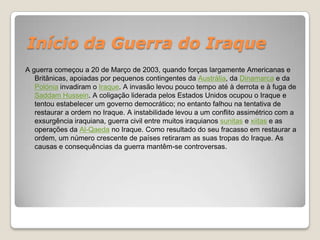 Início da Guerra do IraqueA guerra começou a 20 de Março de 2003, quando forças largamente Americanas e Britânicas, apoiadas por pequenos contingentes da Austrália, da Dinamarca e da Polónia invadiram o Iraque. A invasão levou pouco tempo até à derrota e à fuga de Saddam Hussein. A coligação liderada pelos Estados Unidos ocupou o Iraque e tentou estabelecer um governo democrático; no entanto falhou na tentativa de restaurar a ordem no Iraque. A instabilidade levou a um conflito assimétrico com a exsurgência iraquiana, guerra civil entre muitos iraquianos sunitas e xiitas e as operações da Al-Qaeda no Iraque. Como resultado do seu fracasso em restaurar a ordem, um número crescente de países retiraram as suas tropas do Iraque. As causas e consequências da guerra mantêm-se controversas.