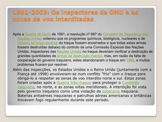 1991-2003: Os inspectores da ONU e as zonas de voo interditadasApós a Guerra do Golfo de 1991, a resolução nº 687 do Conselho de Segurança das Nações Unidas ordenou que os programas químicos, biológicos, nucleares e de mísseis de longo alcance do Iraque fossem encerrados e que todas estas armas fossem destruídas debaixo do controlo de uma Comissão Especial das Nações Unidas. Inspectores das Nações Unidas no Iraque deveriam verificar a destruição de grandes quantidades de armas de destruição maciça, mas, em razão da falta de cooperação do governo iraquiano, estes abandonaram o Iraque em 1998, e muitos problemas ficaram por resolver.Além das inspecções, os Estados Unidos e o Reino Unido (juntamente com a França até 1998) envolveram-se num conflito "frio" com o Iraque para obrigá-lo a respeitar as zonas de voo interdito norte e sul. Estas zonas foram criadas após a Guerra Irão-Iraque para proteger o Curdistão iraquiano, no norte, e as zonas xiitas meridionais. A interdição foi vista pelo governo iraquiano como uma violação da soberania iraquiana. Baterias antiaéreas iraquianas e patrulhas aéreas americanas e britânicas trocavam fogo regularmente durante este período.