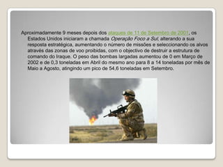 Aproximadamente 9 meses depois dos ataques de 11 de Setembro de 2001, os Estados Unidos iniciaram a chamada Operação Foco a Sul, alterando a sua resposta estratégica, aumentando o número de missões e seleccionando os alvos através das zonas de voo proibidas, com o objectivo de destruir a estrutura de comando do Iraque. O peso das bombas largadas aumentou de 0 em Março de 2002 e de 0,3 toneladas em Abril do mesmo ano para 8 a 14 toneladas por mês de Maio a Agosto, atingindo um pico de 54,6 toneladas em Setembro.
