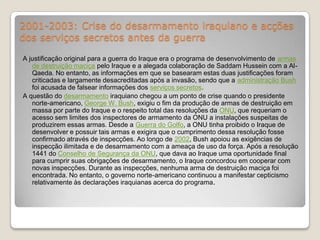 2001-2003: Crise do desarmamento iraquiano e acções dos serviços secretos antes da guerraA justificação original para a guerra do Iraque era o programa de desenvolvimento de armas de destruição maciça pelo Iraque e a alegada colaboração de Saddam Hussein com a Al-Qaeda. No entanto, as informações em que se basearam estas duas justificações foram criticadas e largamente desacreditadas após a invasão, sendo que a administração Bush foi acusada de falsear informações dos serviços secretos.A questão do desarmamento iraquiano chegou a um ponto de crise quando o presidente norte-americano, George W. Bush, exigiu o fim da produção de armas de destruição em massa por parte do Iraque e o respeito total das resoluções da ONU, que requeriam o acesso sem limites dos inspectores de armamento da ONU a instalações suspeitas de produzirem essas armas. Desde a Guerra do Golfo, a ONU tinha proibido o Iraque de desenvolver e possuir tais armas e exigira que o cumprimento dessa resolução fosse confirmado através de inspecções. Ao longo de 2002, Bush apoiou as exigências de inspecção ilimitada e de desarmamento com a ameaça de uso da força. Após a resolução 1441 do Conselho de Segurança da ONU, que dava ao Iraque uma oportunidade final para cumprir suas obrigações de desarmamento, o Iraque concordou em cooperar com novas inspecções. Durante as inspecções, nenhuma arma de destruição maciça foi encontrada. No entanto, o governo norte-americano continuou a manifestar cepticismo relativamente às declarações iraquianas acerca do programa.