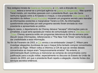 Nos estágios iniciais da Guerra ao Terrorismo, a CIA, sob a direcção de George Tenet, estava a tornar-se a principal agência na guerra no Afeganistão. Mas quando Tenet insistiu, em reuniões pessoais com o presidente Bush, que não havia nenhuma ligação entre a Al-Qaeda e o Iraque, o vice-presidente Dick Cheney e o secretário da defesa Donald Rumsfeld iniciaram um programa secreto para reavaliar as informações existentes e marginalizar Tenet e a CIA. As informações questionáveis adquiridas por este programa secreto foram enviada ao vice-presidente e apresentada ao público.Nalguns casos, o departamento de Cheney deixava "escapar" informações para os jornalistas, a qual seria apoiada por meios de comunicação como o The New York Times. Cheney aparecia então em programas televisivos de fim-de-semana para discutir essas informações, referenciando o "The New York Times" como fonte para dar credibilidade a essa informação.No fim de Fevereiro de 2003, a CIA enviou o ex-embaixador Joseph C. Wilson para investigar alegações duvidosas de que o Iraque tinha tentado comprar concentrados de urânio ao Níger. Wilson voltou e informou a CIA de que as vendas desses concentrados ao Iraque eram "inequivocamente errados". No entanto, a administração Bush continuou a mencionar as compras de concentrados como justificação para a acção militar, especialmente no discurso do Estado da União de Janeiro de 2003, em que o presidente Bush repetiu a alegação, citando fontes dos serviços secretos britânicos.