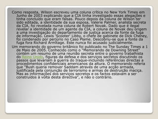 Como resposta, Wilson escreveu uma coluna crítica no New York Times em Junho de 2003 explicando que a CIA tinha investigado essas alegações e tinha concluído que eram falsas. Pouco depois da coluna de Wilson ter sido editada, a identidade da sua esposa, Valerie Palmer, analista secreta da CIA, foi revelada numa coluna de Robert Novak. Dado que é ilegal revelar a identidade de um agente da CIA, a coluna de Novak deu origem a uma investigação do departamento de justiça acerca da fonte da fuga de informação. Lewis 'Scooter' Libby, o chefe de gabinete de Dick Cheney, foi condenado por perjúrio no Caso Plame. Descobriu-se que a fonte da fuga fora Richard Armitage. Este nunca foi acusado judicialmente.Um memorando do governo britânico foi publicado no The Sunday Times a 1 de Maio de 2005. Conhecido como o "Memorando de Downing Street" contém um resumo de uma reunião secreta entre o governo trabalhista do Reino Unido, figuras da defesa e dos serviços secretos discutindo os passos que levariam à guerra do Iraque-incluindo referências directas a procedimentos confidenciais americanos da altura. O memorando referia que "Bush queria remover Saddam através de uma acção armada, justificada pela conjunção de terrorismo e armas de destruição maciça. Mas as informações dos serviços secretos e os factos estavam a ser construídos à volta desta directiva", e não o contrário. 