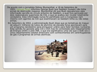 De acordo com o jornalista Sidney Blumenthal, a 18 de Setembro de 2002, George Tenet informou George Bush que Saddam Hussein não tinha armas de destruição massiva. Blumenthal diz que Bush desvalorizou esta informação secreta do círculo próximo de Saddam, a qual fora aprovada por dois responsáveis superiores da CIA, e que se acabou por revelar totalmente verdadeira. Esta informação nunca foi partilhada com o Congresso nem mesmo com agentes da CIA que examinavam se Saddam tinha ou não estas armas.  Em Setembro de 2002, a administração Bush disse que as tentativas do Iraque de adquirir milhares de tubos de alumínio de elevada força apontavam para um programa clandestino para enriquecer urânio para fazer bombas nucleares. Esta opinião foi apoiada pela CIA e DIA mas foi contestada pelo Departamento de Energia (DOE) e pelo INR, o que era significativo uma vez que o DOE era o único departamento estatal americano com conhecimentos em centrifugadoras de gás e programas de armas atómicas.