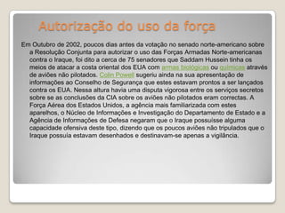 Autorização do uso da forçaEm Outubro de 2002, poucos dias antes da votação no senado norte-americano sobre a Resolução Conjunta para autorizar o uso das Forças Armadas Norte-americanas contra o Iraque, foi dito a cerca de 75 senadores que Saddam Hussein tinha os meios de atacar a costa oriental dos EUA com armas biológicas ou químicas através de aviões não pilotados. Colin Powell sugeriu ainda na sua apresentação de informações ao Conselho de Segurança que estes estavam prontos a ser lançados contra os EUA. Nessa altura havia uma disputa vigorosa entre os serviços secretos sobre se as conclusões da CIA sobre os aviões não pilotados eram correctas. A Força Aérea dos Estados Unidos, a agência mais familiarizada com estes aparelhos, o Núcleo de Informações e Investigação do Departamento de Estado e a Agência de Informações de Defesa negaram que o Iraque possuísse alguma capacidade ofensiva deste tipo, dizendo que os poucos aviões não tripulados que o Iraque possuía estavam desenhados e destinavam-se apenas a vigilância. 