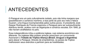 ANTECEDENTES
O Paraguai era um país culturalmente isolado, pois não tinha margens que
possibilitavam o comércio marítimo; e boa parte do país era índio e falava
Guarani, uma língua incompreendida pelos outros povos. O presidente José
Gaspar Rodrigues de Francia organizou o Paraguai para ser autossuficiente:
distribuiu terras, acabou com as oligarquias e construiu escolas. Em 1840, já
não haviam analfabetos no país.
Essa independência irritou a potência inglesa, cujo sistema econômico era
diferente. Os ingleses Não podiam arriscar possuírem um concorrente.
Assinaram o Tratado da Tríplice Aliança (Brasil, Uruguai e Argentina)
para atacar o Paraguai. Através de empréstimos, os países da Tríplice
melhoraram seus exércitos e partiram para as hostilidades:
 