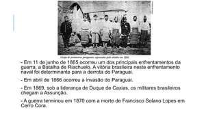 - Em 11 de junho de 1865 ocorreu um dos principais enfrentamentos da
guerra, a Batalha de Riachuelo. A vitória brasileira neste enfrentamento
naval foi determinante para a derrota do Paraguai.
- Em abril de 1866 ocorreu a invasão do Paraguai.
- Em 1869, sob a liderança de Duque de Caxias, os militares brasileiros
chegam a Assunção.
- A guerra terminou em 1870 com a morte de Francisco Solano Lopes em
Cerro Cora.
 