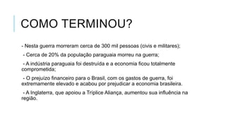 COMO TERMINOU?
- Nesta guerra morreram cerca de 300 mil pessoas (civis e militares);
- Cerca de 20% da população paraguaia morreu na guerra;
- A indústria paraguaia foi destruída e a economia ficou totalmente
comprometida;
- O prejuízo financeiro para o Brasil, com os gastos de guerra, foi
extremamente elevado e acabou por prejudicar a economia brasileira.
- A Inglaterra, que apoiou a Tríplice Aliança, aumentou sua influência na
região.
 