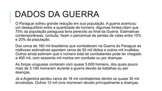DADOS DA GUERRA
O Paraguai sofreu grande redução em sua população. A guerra acentuou
um desequilíbrio entre a quantidade de homens. Algumas fontes citam que
75% da população paraguaia teria perecido ao final da Guerra. Estimativas
contemporâneas, contudo, fixam o percentual de perdas de vidas entre 15%
e 20% da população.
Dos cerca de 160 mil brasileiros que combateram na Guerra do Paraguai as
melhores estimativas apontam cerca de 50 mil óbitos e outros mil inválidos.
Outros ainda estimam que o número total de combatentes pode ter chegado
a 400 mil, com sessenta mil mortos em combate ou por doenças.
As forças uruguaias contaram com quase 5.600 homens, dos quais pouco
mais de 3.100 morreram durante a guerra devido às batalhas ou por
doenças.
Já a Argentina perdeu cerca de 18 mil combatentes dentre os quase 30 mil
envolvidos. Outros 12 mil civis morreram devido principalmente a doenças.
 