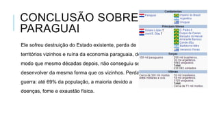 CONCLUSÃO SOBRE O
PARAGUAI
Ele sofreu destruição do Estado existente, perda de
territórios vizinhos e ruína da economia paraguaia, de
modo que mesmo décadas depois, não conseguiu se
desenvolver da mesma forma que os vizinhos. Perdas na
guerra: até 69% da população, a maioria devido a
doenças, fome e exaustão física.
 