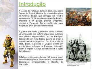 Introdução
A Guerra do Paraguai, também conhecida como
Guerra da Tríplice Aliança, foi um conflito militar
na América do Sul, que começou em 1864 e
terminou em 1870, envolvendo o então Império
Brasileiro e os países platinos (Argentina,
Uruguai e Paraguai). Foi o conflito de maior
magnitude entre países do continente.
A guerra teve início quando um navio brasileiro
foi aprisionado por Solano López (que defendia
uma política expansionista) no rio Paraguai,
declarando, um mês depois, guerra ao Brasil e
posteriormente à Argentina. Em 1 de maio de
1865, Brasil, Argentina e Uruguai selam um
acordo para enfrentar o Paraguai, formando
assim a Tríplice Aliança, contando com a ajuda
da Inglaterra.
Batalhas importantes durante tal guerra foram
determinantes para a vitória do trio. Dentre elas
destaca-se, principalmente, a Batalha do
Riachuelo.
 
