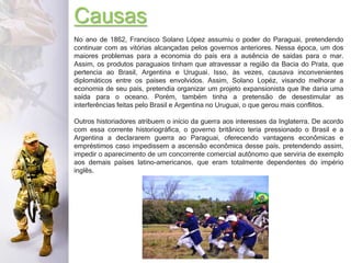 Causas
No ano de 1862, Francisco Solano López assumiu o poder do Paraguai, pretendendo
continuar com as vitórias alcançadas pelos governos anteriores. Nessa época, um dos
maiores problemas para a economia do país era a ausência de saídas para o mar.
Assim, os produtos paraguaios tinham que atravessar a região da Bacia do Prata, que
pertencia ao Brasil, Argentina e Uruguai. Isso, às vezes, causava inconvenientes
diplomáticos entre os países envolvidos. Assim, Solano Lopéz, visando melhorar a
economia de seu país, pretendia organizar um projeto expansionista que lhe daria uma
saída para o oceano. Porém, também tinha a pretensão de desestimular as
interferências feitas pelo Brasil e Argentina no Uruguai, o que gerou mais conflitos.
Outros historiadores atribuem o início da guerra aos interesses da Inglaterra. De acordo
com essa corrente historiográfica, o governo britânico teria pressionado o Brasil e a
Argentina a declararem guerra ao Paraguai, oferecendo vantagens econômicas e
empréstimos caso impedissem a ascensão econômica desse país, pretendendo assim,
impedir o aparecimento de um concorrente comercial autônomo que serviria de exemplo
aos demais países latino-americanos, que eram totalmente dependentes do império
inglês.
 