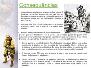 Consequências
 A indústria paraguaia ficou arrasada após a guerra. O
Paraguai nunca mais voltou a ser um país com um
bom índice de desenvolvimento industrial e econômico.
Atualmente passa até por dificuldades políticas e
econômicas.
 Cerca de 70% da população paraguaia morreu durante
o conflito, sendo que a maioria dos mortos eram
homens.
 Embora tenha saído vitorioso, o Brasil também teve
grandes prejuízos financeiros com o conflito. Os elevados gastos da guerra foram
custeados com empréstimos estrangeiros, fazendo com que aumentasse a dívida externa
brasileira e a dependência de países ricos como, por exemplo, da Inglaterra;
 Com a guerra, o exército brasileiro ficou fortalecido no aspecto bélico, pois ganhou
experiência e passou por um processo de modernização. Houve também um
importante fortalecimento institucional. Do ponto de vista político, o exército também
saiu fortalecido e passou a ser uma importante força no cenário político nacional.
 O Uruguai perdeu 50% dos seus enviados à guerra, mas a grande vencedora da
Guerra do Paraguai foi a Inglaterra.
 Com a derrota e o massacre da economia paraguaia, os ingleses consolidaram a
hegemonia sobre a América do Sul. O Paraguai se tornou mais um consumidor de
seus produtos e a Argentina, Brasil e Uruguai aumentaram suas dívidas com a
Inglaterra
 
