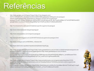 Referências
• http://www.google.com.br/imgres?imgurl=http://2.bp.blogspot.com/-
DkHCb7jWO3E/UPA_NUdkQjI/AAAAAAAAB9A/hBBaxgDwb3I/s1600/guerra-do-paraguai-
resumo.jpg&imgrefurl=http://historiabruno.blogspot.com/2013/01/a-guerra-do-
paraguai.html&h=655&w=900&tbnid=d0M3qUMX7uXsGM:&docid=M_IfbUTyxqOvzM&ei=2LTwVd3FNMOHwQSO
qpGgBA&tbm=isch&ved=0CEEQMygbMBtqFQoTCN2RiJyC68cCFcNDkAodDlUERA
• http://mundoestranho.abril.com.br/materia/o-que-foi-a-guerra-do-paraguai
• http://www.historiadobrasil.net/guerraparaguai/
• http://www.estudopratico.com.br/guerra-paraguai/
• http://sampaio200.blogspot.com.br/2010/07/introducao-guerra-do-paraguai.html
• http://www.urutagua.uem.br/005/06his_milanesi.htm
• http://www.labmundo.org/atlas/mapoteca/ampliadas/mapa5.jpg
• http://www.google.com.br/imgres?imgurl=http://www.gazetadopovo.com.br/vida-e-cidadania/especiais/guerra-do-
paraguai/img/parte1/manchete-jornal.jpg&imgrefurl=http://www.gazetadopovo.com.br/vida-e-
cidadania/especiais/guerra-do-
paraguai/&h=391&w=1254&tbnid=4ZHkoNUsLfT86M:&docid=O0nHKP93QH9CaM&ei=c_bxVd65IciewATEi5-
gDw&tbm=isch&ved=0CHEQMyg5MDlqFQoTCJ6_sva07ccCFUgPkAodxMUH9A
• http://www.google.com.br/imgres?imgurl=http://www.jornalminuano.com.br/gerenciador/fotos/foto12725-
g.jpg&imgrefurl=http://www.jornalminuano.com.br/VisualizarNoticia/13434/documentario-sobre-a-guerra-do-
paraguai-esta-99-
pronto.aspx&h=528&w=800&tbnid=Xi8gbRWMx1StmM:&docid=mW9fLbFul1zhcM&ei=jffxVaCTCsSCwgTU1pigD
w&tbm=isch&ved=0CFsQMyg4MDhqFQoTCOCN1_y17ccCFUSBkAodVCsG9A
 
