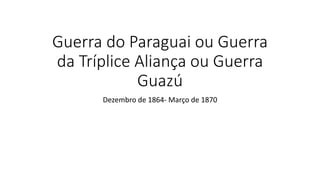 Guerra do Paraguai ou Guerra
da Tríplice Aliança ou Guerra
Guazú
Dezembro de 1864- Março de 1870
 