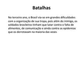 Batalhas 
No terceiro ano, o Brasil via-se em grandes dificuldades 
com a organização de sua tropa, pois além do inimigo, os 
soldados brasileiros tinham que lutar contra o falta de 
alimentos, de comunicação e ainda contra as epidemias 
que os derrotavam na maioria das vezes 
 