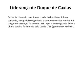 Liderança de Duque de Caxias 
Caxias foi chamado para liderar o exército brasileiro. Sob seu 
comando, a tropa foi reorganizada e conquistou várias vitórias até 
chegar em assunção no ano de 1869. Apesar de seu grande êxito, a 
última batalha foi liderada pelo Conde D`Eu (genro de D. Pedro II). 
 