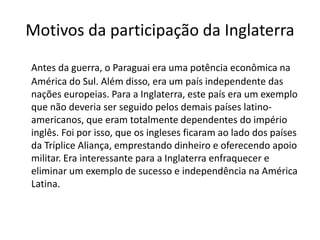 Motivos da participação da Inglaterra 
Antes da guerra, o Paraguai era uma potência econômica na 
América do Sul. Além disso, era um país independente das 
nações europeias. Para a Inglaterra, este país era um exemplo 
que não deveria ser seguido pelos demais países latino-americanos, 
que eram totalmente dependentes do império 
inglês. Foi por isso, que os ingleses ficaram ao lado dos países 
da Tríplice Aliança, emprestando dinheiro e oferecendo apoio 
militar. Era interessante para a Inglaterra enfraquecer e 
eliminar um exemplo de sucesso e independência na América 
Latina. 
 