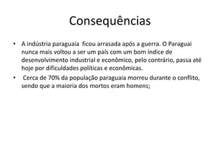 Consequências 
• A indústria paraguaia ficou arrasada após a guerra. O Paraguai 
nunca mais voltou a ser um país com um bom índice de 
desenvolvimento industrial e econômico, pelo contrário, passa até 
hoje por dificuldades políticas e econômicas. 
• Cerca de 70% da população paraguaia morreu durante o conflito, 
sendo que a maioria dos mortos eram homens; 
 