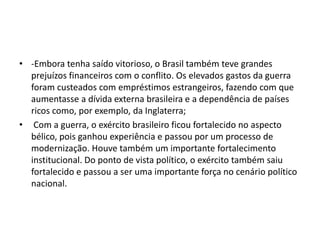 • -Embora tenha saído vitorioso, o Brasil também teve grandes 
prejuízos financeiros com o conflito. Os elevados gastos da guerra 
foram custeados com empréstimos estrangeiros, fazendo com que 
aumentasse a dívida externa brasileira e a dependência de países 
ricos como, por exemplo, da Inglaterra; 
• Com a guerra, o exército brasileiro ficou fortalecido no aspecto 
bélico, pois ganhou experiência e passou por um processo de 
modernização. Houve também um importante fortalecimento 
institucional. Do ponto de vista político, o exército também saiu 
fortalecido e passou a ser uma importante força no cenário político 
nacional. 
 
