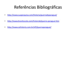 Referências Bibliográficas 
• http://www.suapesquisa.com/historia/guerradoparaguai/ 
• http://www.brasilescola.com/historiab/guerra-paraguai.htm 
• http://www.sohistoria.com.br/ef2/guerraparaguai/ 
 