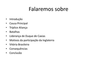 Falaremos sobre 
• Introdução 
• Causa Principal 
• Tríplice Aliança 
• Batalhas 
• Liderança de Duque de Caxias 
• Motivos da participação da Inglaterra 
• Vitória Brasileira 
• Consequências 
• Conclusão 
 