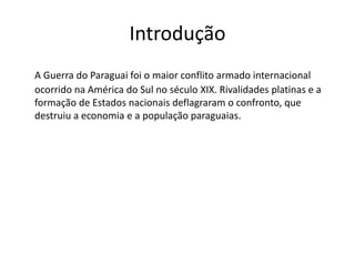 Introdução 
A Guerra do Paraguai foi o maior conflito armado internacional 
ocorrido na América do Sul no século XIX. Rivalidades platinas e a 
formação de Estados nacionais deflagraram o confronto, que 
destruiu a economia e a população paraguaias. 
 